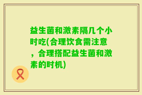 益生菌和激素隔几个小时吃(合理饮食需注意，合理搭配益生菌和激素的时机)