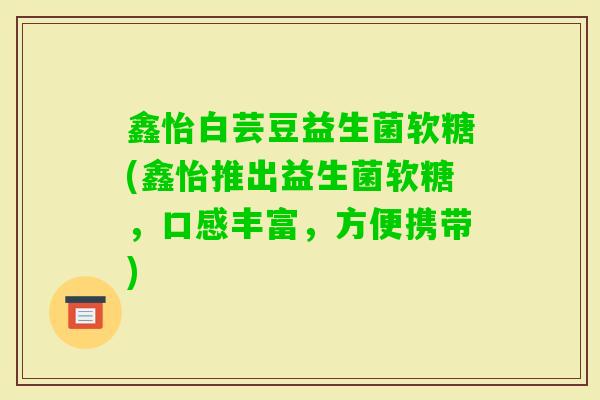 鑫怡白芸豆益生菌软糖(鑫怡推出益生菌软糖，口感丰富，方便携带)