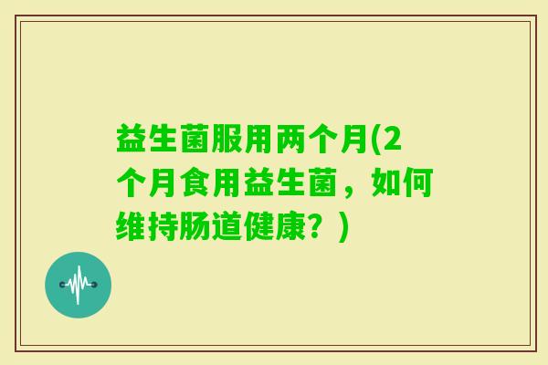 益生菌服用两个月(2个月食用益生菌，如何维持肠道健康？)
