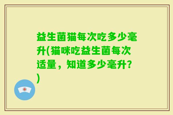 益生菌猫每次吃多少毫升(猫咪吃益生菌每次适量,知道多少毫升?) 益生菌猫每次吃多少毫升(猫咪吃益生菌每次适量,知道多少毫升?)