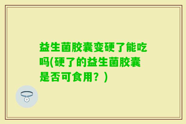 益生菌胶囊变硬了能吃吗(硬了的益生菌胶囊是否可食用?) 益生菌胶囊变硬了能吃吗(硬了的益生菌胶囊是否可食用?)