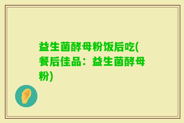 益生菌酵母粉饭后吃(餐后佳品：益生菌酵母粉)