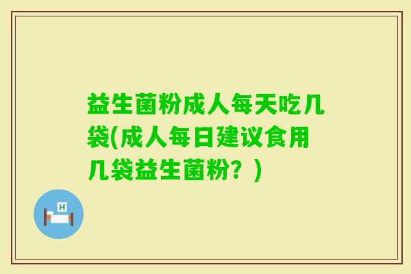 益生菌粉成人每天吃几袋(成人每日建议食用几袋益生菌粉？)