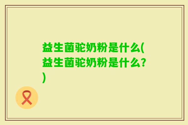 益生菌驼奶粉是什么(益生菌驼奶粉是什么?) 益生菌驼奶粉是什么(益生菌驼奶粉是什么?)