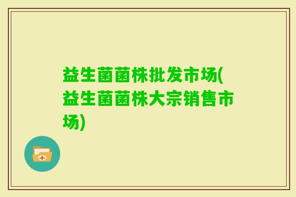 益生菌菌株批发市场(益生菌菌株大宗销售市场) 益生菌菌株批发市场(益生菌菌株大宗销售市场)