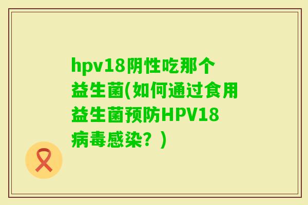 hpv18阴性吃那个益生菌(如何通过食用益生菌HPV18？)