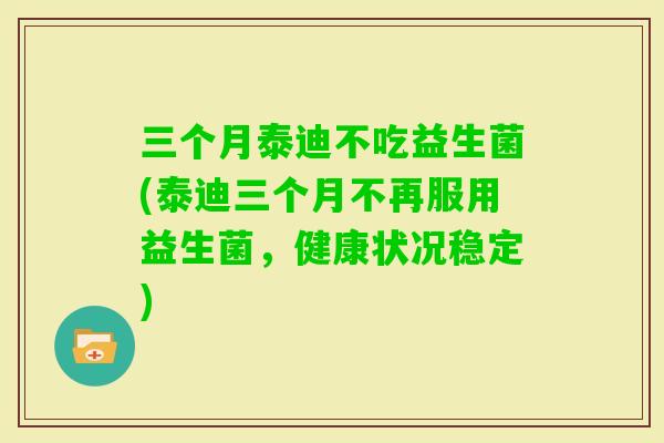三个月泰迪不吃益生菌(泰迪三个月不再服用益生菌，健康状况稳定)