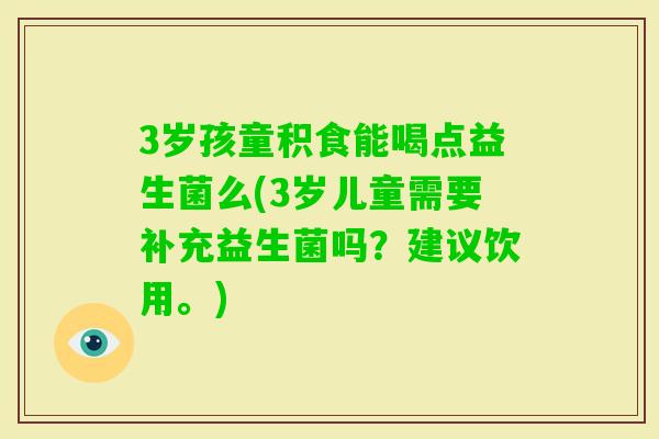 3岁孩童积食能喝点益生菌么(3岁儿童需要补充益生菌吗？建议饮用。)