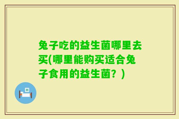 兔子吃的益生菌哪里去买(哪里能购买适合兔子食用的益生菌?) 兔子吃的益生菌哪里去买(哪里能购买适合兔子食用的益生菌?)