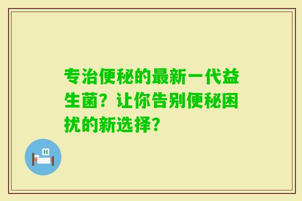 专的新一代益生菌？让你告别困扰的新选择？