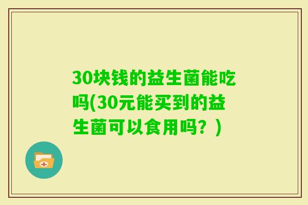 30块钱的益生菌能吃吗(30元能买到的益生菌可以食用吗?) 30块钱的益生菌能吃吗(30元能买到的益生菌可以食用吗?)