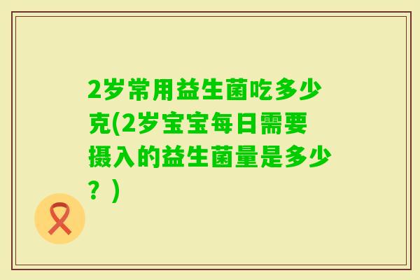 2岁常用益生菌吃多少克(2岁宝宝每日需要摄入的益生菌量是多少？)