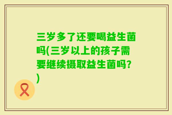 三岁多了还要喝益生菌吗(三岁以上的孩子需要继续摄取益生菌吗？)