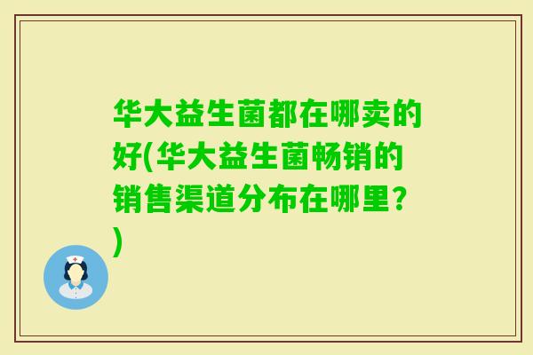 华大益生菌都在哪卖的好(华大益生菌畅销的销售渠道分布在哪里?) 华大益生菌都在哪卖的好(华大益生菌畅销的销售渠道分布在哪里?)