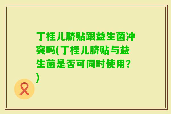 丁桂儿脐贴跟益生菌冲突吗(丁桂儿脐贴与益生菌是否可同时使用？)