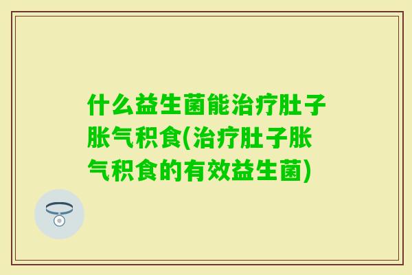 什么益生菌能肚子积食(肚子积食的有效益生菌)