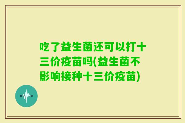 吃了益生菌还可以打十三价疫苗吗(益生菌不影响接种十三价疫苗)