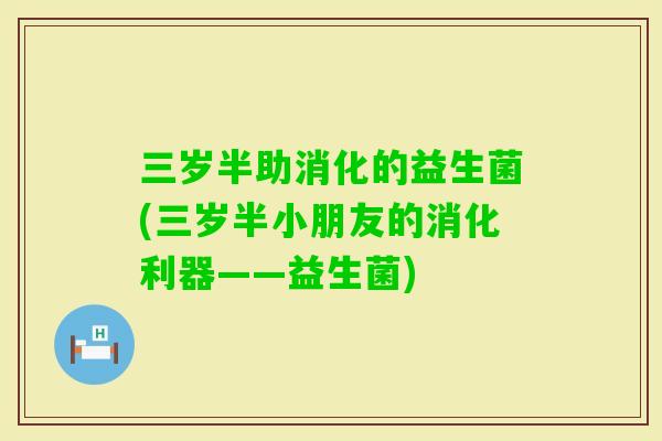 三岁半助消化的益生菌(三岁半小朋友的消化利器——益生菌) 三岁半助消化的益生菌(三岁半小朋友的消化利器——益生菌)