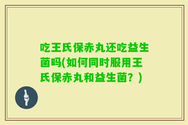 吃王氏保赤丸还吃益生菌吗(如何同时服用王氏保赤丸和益生菌?) 吃王氏保赤丸还吃益生菌吗(如何同时服用王氏保赤丸和益生菌?)