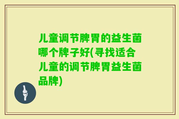 儿童调节脾胃的益生菌哪个牌子好(寻找适合儿童的调节脾胃益生菌品牌)