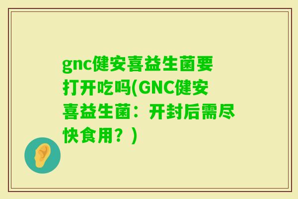 gnc健安喜益生菌要打开吃吗(GNC健安喜益生菌：开封后需尽快食用？)