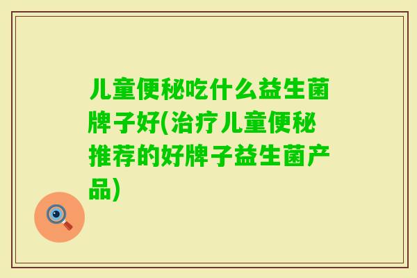 儿童吃什么益生菌牌子好(儿童推荐的好牌子益生菌产品)