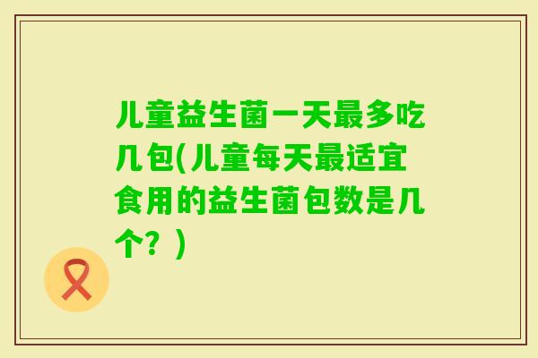 儿童益生菌一天多吃几包(儿童每天适宜食用的益生菌包数是几个？)