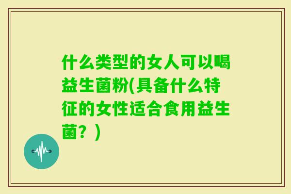 什么类型的女人可以喝益生菌粉(具备什么特征的女性适合食用益生菌？)