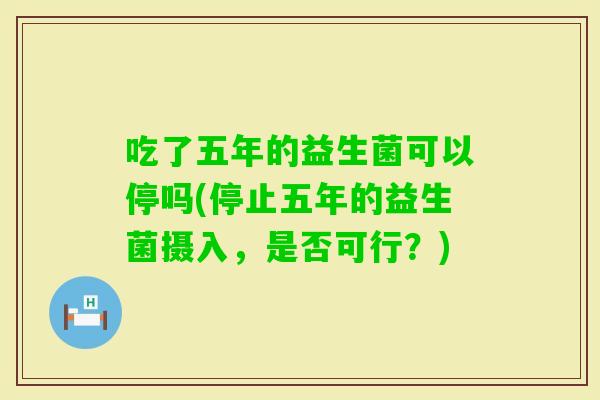 吃了五年的益生菌可以停吗(停止五年的益生菌摄入，是否可行？)