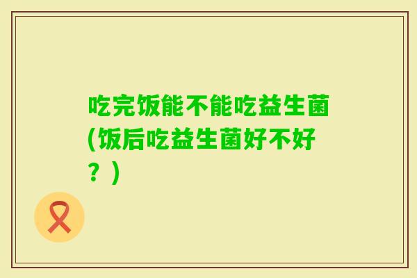 吃完饭能不能吃益生菌(饭后吃益生菌好不好？)