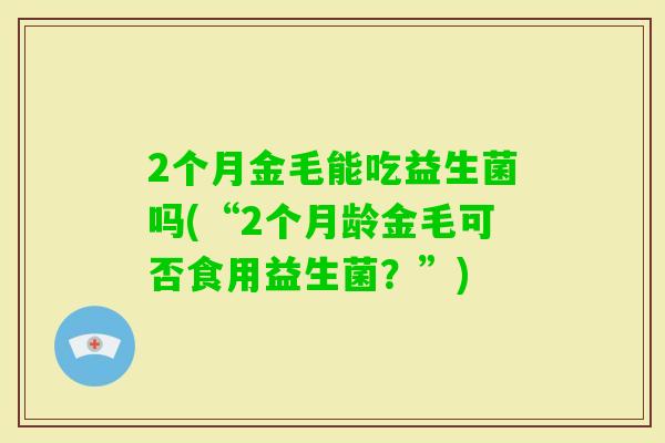 2个月金毛能吃益生菌吗(“2个月龄金毛可否食用益生菌？”)