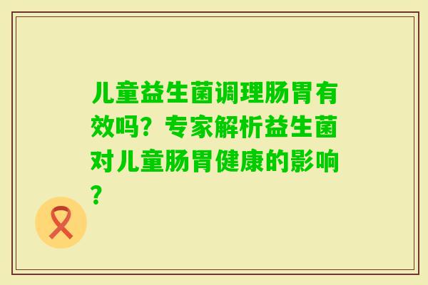 儿童益生菌调理肠胃有效吗?专家解析益生菌对儿童肠胃健康的影响? 儿童益生菌调理肠胃有效吗?专家解析益生菌对儿童肠胃健康的影响?