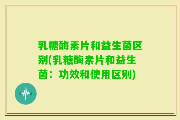 乳糖酶素片和益生菌区别(乳糖酶素片和益生菌：功效和使用区别)