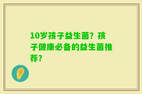 10岁孩子益生菌?孩子健康必备的益生菌推荐? 10岁孩子益生菌?孩子健康必备的益生菌推荐?