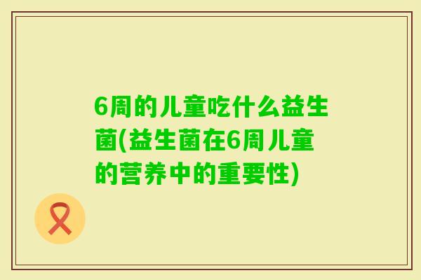 6周的儿童吃什么益生菌(益生菌在6周儿童的营养中的重要性) 6周的儿童吃什么益生菌(益生菌在6周儿童的营养中的重要性)