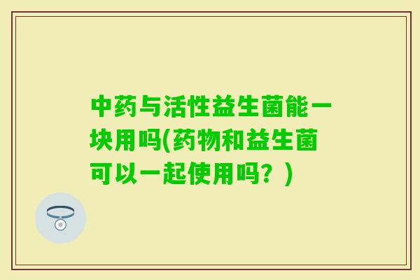 与活性益生菌能一块用吗(和益生菌可以一起使用吗?) 与活性益生菌能一块用吗(和益生菌可以一起使用吗?)