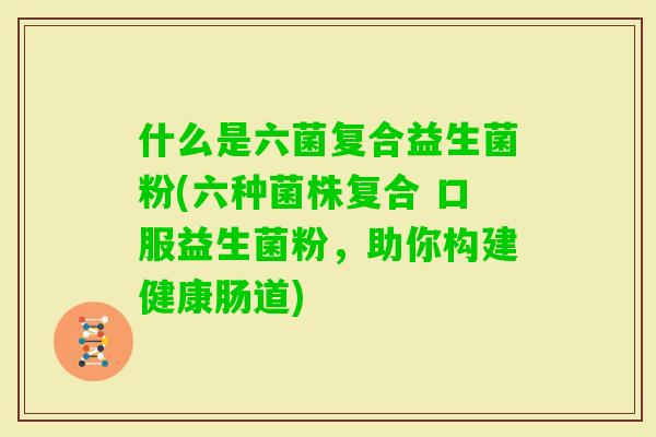 什么是六菌复合益生菌粉(六种菌株复合 口服益生菌粉,助你构建健康肠道) 什么是六菌复合益生菌粉(六种菌株复合 口服益生菌粉,助你构建健康肠道)