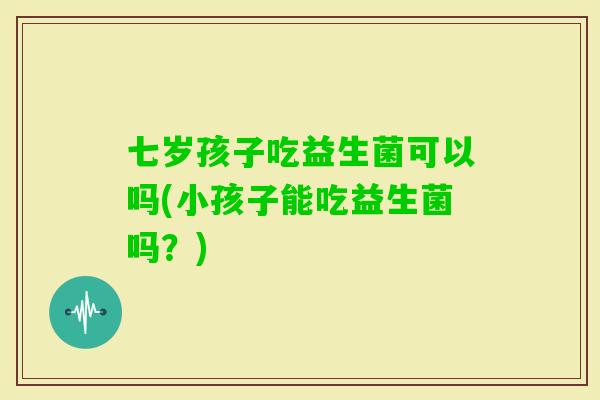 七岁孩子吃益生菌可以吗(小孩子能吃益生菌吗？)