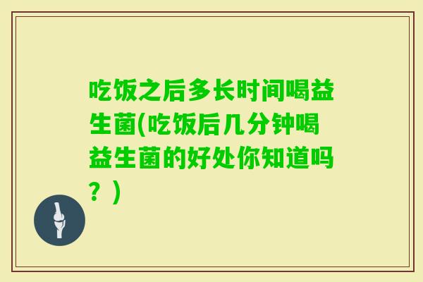吃饭之后多长时间喝益生菌(吃饭后几分钟喝益生菌的好处你知道吗？)