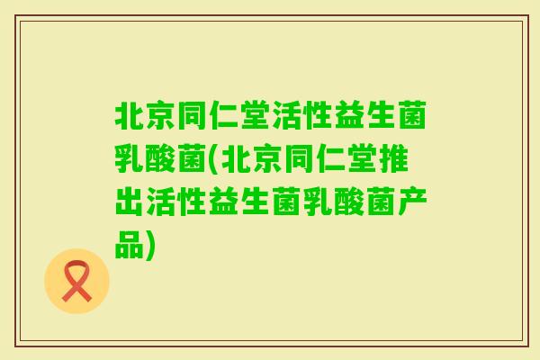北京同仁堂活性益生菌乳酸菌(北京同仁堂推出活性益生菌乳酸菌产品)
