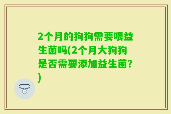 2个月的狗狗需要喂益生菌吗(2个月大狗狗是否需要添加益生菌?) 2个月的狗狗需要喂益生菌吗(2个月大狗狗是否需要添加益生菌?)
