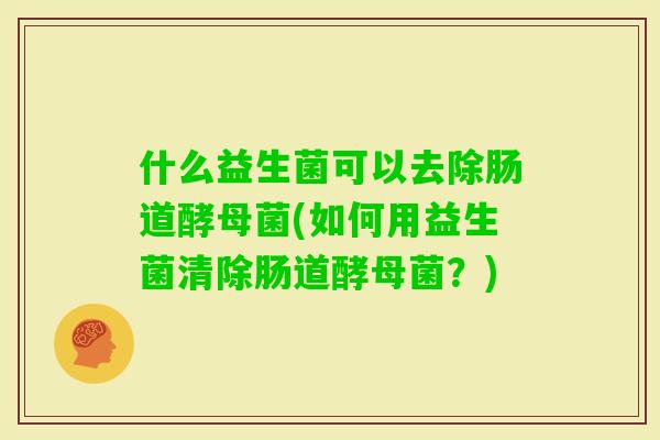 什么益生菌可以去除肠道酵母菌(如何用益生菌清除肠道酵母菌？)