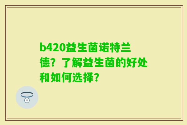 b420益生菌诺特兰德?了解益生菌的好处和如何选择? b420益生菌诺特兰德?了解益生菌的好处和如何选择?
