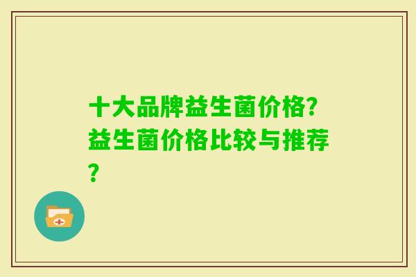 十大品牌益生菌价格？益生菌价格比较与推荐？
