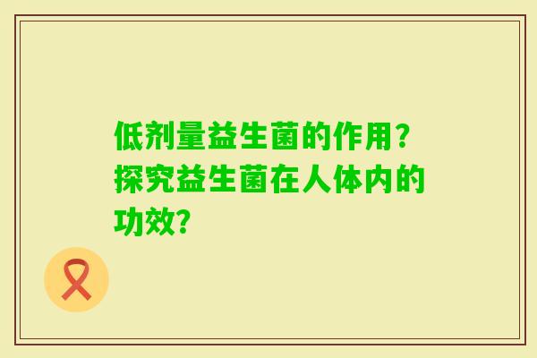 低剂量益生菌的作用?探究益生菌在人体内的功效? 低剂量益生菌的作用?探究益生菌在人体内的功效?