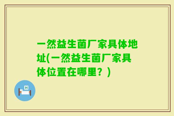 一然益生菌厂家具体地址(一然益生菌厂家具体位置在哪里？)
