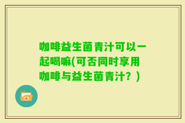 咖啡益生菌青汁可以一起喝嘛(可否同时享用咖啡与益生菌青汁？)