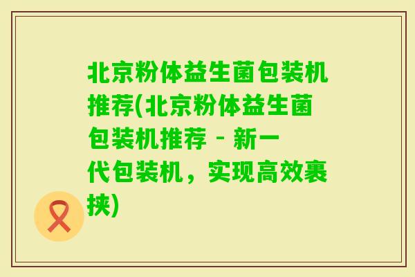 北京粉体益生菌包装机推荐(北京粉体益生菌包装机推荐 - 新一代包装机，实现高效裹挟)