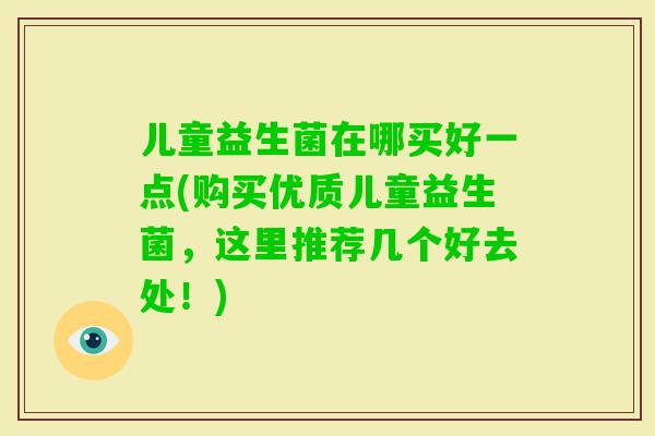 儿童益生菌在哪买好一点(购买优质儿童益生菌，这里推荐几个好去处！)