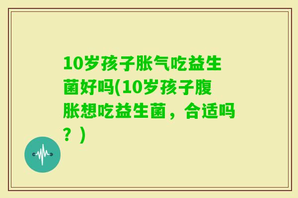 10岁孩子吃益生菌好吗(10岁孩子想吃益生菌，合适吗？)